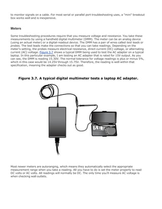 to monitor signals on a cable. For most serial or parallel port troubleshooting uses, a "mini" breakout
box works well and is inexpensive.
Meters
Some troubleshooting procedures require that you measure voltage and resistance. You take these
measurements by using a handheld digital multimeter (DMM). The meter can be an analog device
(using an actual meter) or a digital-readout device. The DMM has a pair of wires called test leads or
probes. The test leads make the connections so that you can take readings. Depending on the
meter's setting, the probes measure electrical resistance, direct current (DC) voltage, or alternating
current (AC) voltage. Figure 3.7 shows a typical DMM being used to test the AC adapter on a typical
laptop. In this particular example, I am testing an AC adapter that is rated for 15V output. As you
can see, the DMM is reading 15.30V. The normal tolerance for voltage readings is plus or minus 5%,
which in this case would be 14.25V through 15.75V. Therefore, the reading is well within that
specification, meaning the adapter checks out as good.
Figure 3.7. A typical digital multimeter tests a laptop AC adapter.
Most newer meters are autoranging, which means they automatically select the appropriate
measurement range when you take a reading. All you have to do is set the meter properly to read
DC volts or AC volts. All readings will normally be DC. The only time you'll measure AC voltage is
when checking wall outlets.
 