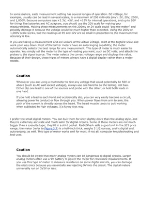 In some meters, each measurement setting has several ranges of operation. DC voltage, for
example, usually can be read in several scales, to a maximum of 200 millivolts (mV), 2V, 20V, 200V,
and 1,000V. Because computers use +3.3V, +5V, and +12V for internal operations, and up to 20V
for things like batteries and AC adapters, you should use the 20V scale for making your
measurements. Making these measurements on the 200mV or 2V scale could "peg the meter" and
possibly damage it because the voltage would be much higher than expected. Using the 200V or
1,000V scale works, but the readings at 5V and 12V are so small in proportion to the maximum that
accuracy is low.
If you are taking a measurement and are unsure of the actual voltage, start at the highest scale and
work your way down. Most of the better meters have an autoranging capability; the meter
automatically selects the best range for any measurement. This type of meter is much easier to
operate. You simply set the meter to the type of reading you want, such as DC volts, and attach the
probes to the signal source. The meter selects the correct voltage range and displays the value.
Because of their design, these types of meters always have a digital display rather than a meter
needle.
Caution
Whenever you are using a multimeter to test any voltage that could potentially be 50V or
above (such as AC wall socket voltage), always use one hand to do the testing, not two.
Either clip one lead to one of the sources and probe with the other, or hold both leads in
one hand.
If you hold a lead in each hand and accidentally slip, you can very easily become a circuit,
allowing power to conduct or flow through you. When power flows from arm to arm, the
path of the current is directly across the heart. The heart muscle tends to quit working
when subjected to high voltages. It's funny that way.
I prefer the small digital meters. You can buy them for only slightly more than the analog style, and
they're extremely accurate and much safer for digital circuits. Some of these meters are not much
bigger than a cassette tape; they fit in a shirt pocket. RadioShack sells a good unit in the $25 price
range; the meter (refer to Figure 3.7) is a half-inch thick, weighs 3 1/2 ounces, and is digital and
autoranging, as well. This type of meter works well for most, if not all, computer troubleshooting and
test uses.
Caution
You should be aware that many analog meters can be dangerous to digital circuits. Larger
analog meters often use a 9V battery to power the meter for resistance measurements. If
you use this type of meter to measure resistance on some digital circuits, you can damage
the electronics because you essentially are injecting 9V into the circuit. The digital meters
universally run on 3V5V or less.
 