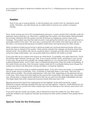 as a comparative signal to determine whether bits are 0 or 1, a floating ground can cause data errors
in the system.
Caution
Even if you use a surge protector, it will not protect your system from an improperly wired
outlet. Therefore, you still should use an outlet tester to ensure your outlet is computer
friendly.
Once, while running one of my PC troubleshooting seminars, I used a system that I literally could not
approach without locking it up. Whenever I walked past the system, the electrostatic field generated
by my body interfered with the system and the PC locked up, displaying a parity-check error
message. The problem was that the hotel at which I was giving the seminar was very old and had no
grounded outlets in the room. The only way I could prevent the system from locking up was to run
the class in my stocking feet because my leather-soled shoes were generating the static charge.
Other symptoms of bad ground wiring in electrical outlets are continual electrical shocks when you
touch the case or chassis of the system. These shocks indicate that voltages are flowing where they
should not be. This problem also can be caused by bad or improper grounds within the system. By
using the simple outlet tester, you can quickly determine whether the outlet is at fault.
If you just walk up to a system and receive an initial shock, it's probably only static electricity. Touch
the chassis again without moving your feet. If you receive another shock, something is very wrong.
In this case, the ground wire actually has voltage applied to it. You should check the outlet with an
outlet/receptacle tester, and if it fails, have a professional electrician check the outlet immediately. If
the outlet checks out okay, then the power supply inside the PC is probably failing (even though the
system may seem to be otherwise running normally); it should be replaced.
Although I recommend using an outlet/receptacle tester, if you don't have one handy, it is possible to
test an outlet using a multimeter. First, remember to hold both leads in one hand. Test from one
blade hole to another. This should read between 110V and 125V, depending on the electrical service
in the area. Then check from each blade to the ground (the round hole). One blade hole, the smaller
one, should show a voltage almost identical to the one you got from the blade holetoblade hole test.
The larger blade hole when measured to ground should show less than 0.5V.
Because ground and neutral are supposed to be tied together at the electrical panel, a large
difference in these readings indicates that they are not tied together. However, small differences can
be accounted for by current from other outlets down the line flowing on the neutral, when there isn't
any on the ground.
If you don't get the results you expect, call an electrician to test the outlets for you. More weird
computer problems are caused by improper grounding and other power problems than people like to
believe.
Special Tools for the Enthusiast
 