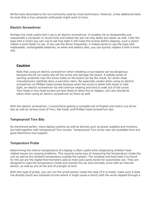 All the tools described so far are commonly used by most technicians. However, a few additional tools
do exist that a true computer enthusiast might want to have.
Electric Screwdriver
Perhaps the most useful tool I use is an electric screwdriver. It enables me to disassemble and
reassemble a computer in record time and makes the job not only faster but easier as well. I like the
type with a clutch you can use to set how tight it will make the screws before slipping; such a clutch
makes it even faster to use. If you use the driver frequently, it makes sense to use the type with
replaceable, rechargeable batteries, so when one battery dies, you can quickly replace it with a fresh
one.
Caution
Note that using an electric screwdriver when installing circuit boards can be dangerous
because the bit can easily slip off the screw and damage the board. A telltale series of
swirling scratches near the screw holes on the board can be the result, for which most
manufacturers rightfully deny a warranty claim. Be especially careful when using an electric
screwdriver on Phillips-head screws because when the screw is either fully loose or fully
tight, an electric screwdriver tip will continue rotating and tend to walk out of the screw.
Torx-head or hex-head screws are less likely to allow this to happen, but care should be
taken when using an electric screwdriver on them as well.
With the electric screwdriver, I recommend getting a complete set of English and metric nut driver
tips as well as various sizes of Torx, flat-head, and Phillips-head screwdriver tips.
Tamperproof Torx Bits
As mentioned earlier, many laptop systems as well as devices such as power supplies and monitors
are held together with tamperproof Torx screws. Tamperproof Torx driver sets are available from any
good electronics tool supplier.
Temperature Probe
Determining the interior temperature of a laptop is often useful when diagnosing whether heat-
related issues are causing problems. This requires some way of measuring the temperature inside the
unit as well as the ambient temperature outside the system. The simplest and best tools I've found
for the job are the digital thermometers sold at most auto parts stores for automobile use. They are
designed to read the temperature inside and outside the car and normally come with an internal
sensor, as well as one at the end of a length of wire.
With this type of probe, you can run the wired sensor inside the case (if it is metal, make sure it does
not directly touch any exposed circuits where it might cause a short) with the wires slipped through a
 