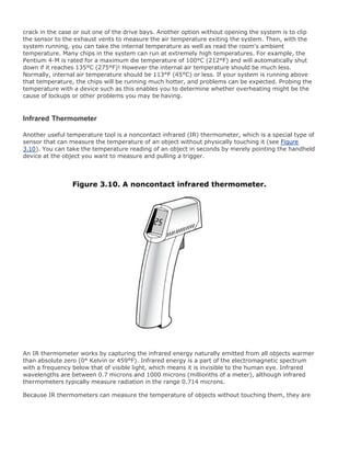 crack in the case or out one of the drive bays. Another option without opening the system is to clip
the sensor to the exhaust vents to measure the air temperature exiting the system. Then, with the
system running, you can take the internal temperature as well as read the room's ambient
temperature. Many chips in the system can run at extremely high temperatures. For example, the
Pentium 4-M is rated for a maximum die temperature of 100°C (212°F) and will automatically shut
down if it reaches 135°C (275°F)! However the internal air temperature should be much less.
Normally, internal air temperature should be 113°F (45°C) or less. If your system is running above
that temperature, the chips will be running much hotter, and problems can be expected. Probing the
temperature with a device such as this enables you to determine whether overheating might be the
cause of lockups or other problems you may be having.
Infrared Thermometer
Another useful temperature tool is a noncontact infrared (IR) thermometer, which is a special type of
sensor that can measure the temperature of an object without physically touching it (see Figure
3.10). You can take the temperature reading of an object in seconds by merely pointing the handheld
device at the object you want to measure and pulling a trigger.
Figure 3.10. A noncontact infrared thermometer.
An IR thermometer works by capturing the infrared energy naturally emitted from all objects warmer
than absolute zero (0° Kelvin or 459°F). Infrared energy is a part of the electromagnetic spectrum
with a frequency below that of visible light, which means it is invisible to the human eye. Infrared
wavelengths are between 0.7 microns and 1000 microns (millionths of a meter), although infrared
thermometers typically measure radiation in the range 0.714 microns.
Because IR thermometers can measure the temperature of objects without touching them, they are
 