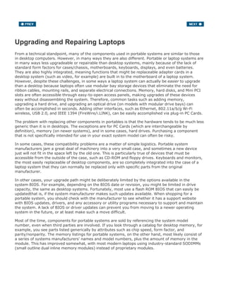 Upgrading and Repairing Laptops
From a technical standpoint, many of the components used in portable systems are similar to those
in desktop computers. However, in many ways they are also different. Portable or laptop systems are
in many ways less upgradeable or repairable than desktop systems, mainly because of the lack of
standard form factors for cases/chassis, motherboards, keyboards, displays, and even batteries.
They are also highly integrated, meaning functions that might be replaceable adapter cards in a
desktop system (such as video, for example) are built in to the motherboard of a laptop system.
However, despite these challenges, in some ways a laptop system can actually be easier to upgrade
than a desktop because laptops often use modular bay storage devices that eliminate the need for
ribbon cables, mounting rails, and separate electrical connections. Memory, hard disks, and Mini PCI
slots are often accessible through easy-to-open access panels, making upgrades of these devices
easy without disassembling the system. Therefore, common tasks such as adding memory,
upgrading a hard drive, and upgrading an optical drive (on models with modular drive bays) can
often be accomplished in seconds. Adding other interfaces, such as Ethernet, 802.11a/b/g Wi-Fi
wireless, USB 2.0, and IEEE 1394 (FireWire/i.LINK), can be easily accomplished via plug-in PC Cards.
The problem with replacing other components in portables is that the hardware tends to be much less
generic than it is in desktops. The exceptions are for PC Cards (which are interchangeable by
definition), memory (on newer systems), and in some cases, hard drives. Purchasing a component
that is not specifically intended for use in your exact system model can often be risky.
In some cases, these compatibility problems are a matter of simple logistics. Portable system
manufacturers jam a great deal of machinery into a very small case, and sometimes a new device
just will not fit in the space left by the old one. This is particularly true of devices that must be
accessible from the outside of the case, such as CD-ROM and floppy drives. Keyboards and monitors,
the most easily replaceable of desktop components, are so completely integrated into the case of a
laptop system that they can normally be replaced only with specific parts from the original
manufacturer.
In other cases, your upgrade path might be deliberately limited by the options available in the
system BIOS. For example, depending on the BIOS date or revision, you might be limited in drive
capacity, the same as desktop systems. Fortunately, most use a flash ROM BIOS that can easily be
updatedthat is, if the system manufacturer makes such updates available. When shopping for a
portable system, you should check with the manufacturer to see whether it has a support website
with BIOS updates, drivers, and any accessory or utility programs necessary to support and maintain
the system. A lack of BIOS or driver updates can prevent you from moving to a newer operating
system in the future, or at least make such a move difficult.
Most of the time, components for portable systems are sold by referencing the system model
number, even when third parties are involved. If you look through a catalog for desktop memory, for
example, you see parts listed generically by attributes such as chip speed, form factor, and
parity/nonparity. The memory listings for portable systems, on the other hand, most likely consist of
a series of systems manufacturers' names and model numbers, plus the amount of memory in the
module. This has improved somewhat, with most modern laptops using industry-standard SODIMMs
(small outline dual inline memory modules) instead of proprietary modules.
 