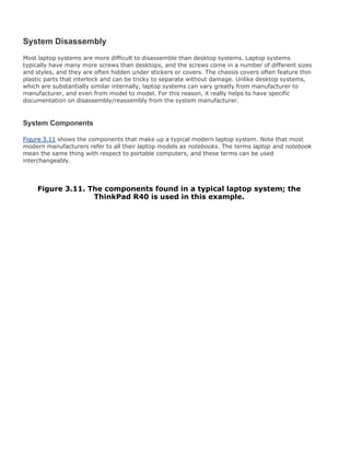 System Disassembly
Most laptop systems are more difficult to disassemble than desktop systems. Laptop systems
typically have many more screws than desktops, and the screws come in a number of different sizes
and styles, and they are often hidden under stickers or covers. The chassis covers often feature thin
plastic parts that interlock and can be tricky to separate without damage. Unlike desktop systems,
which are substantially similar internally, laptop systems can vary greatly from manufacturer to
manufacturer, and even from model to model. For this reason, it really helps to have specific
documentation on disassembly/reassembly from the system manufacturer.
System Components
Figure 3.11 shows the components that make up a typical modern laptop system. Note that most
modern manufacturers refer to all their laptop models as notebooks. The terms laptop and notebook
mean the same thing with respect to portable computers, and these terms can be used
interchangeably.
Figure 3.11. The components found in a typical laptop system; the
ThinkPad R40 is used in this example.
 