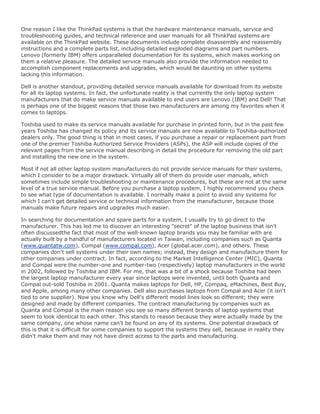 One reason I like the ThinkPad systems is that the hardware maintenance manuals, service and
troubleshooting guides, and technical reference and user manuals for all ThinkPad systems are
available on the ThinkPad website. These documents include complete disassembly and reassembly
instructions and a complete parts list, including detailed exploded diagrams and part numbers.
Lenovo (formerly IBM) offers unparalleled documentation for its systems, which makes working on
them a relative pleasure. The detailed service manuals also provide the information needed to
accomplish component replacements and upgrades, which would be daunting on other systems
lacking this information.
Dell is another standout, providing detailed service manuals available for download from its website
for all its laptop systems. In fact, the unfortunate reality is that currently the only laptop system
manufacturers that do make service manuals available to end users are Lenovo (IBM) and Dell! That
is perhaps one of the biggest reasons that those two manufacturers are among my favorites when it
comes to laptops.
Toshiba used to make its service manuals available for purchase in printed form, but in the past few
years Toshiba has changed its policy and its service manuals are now available to Toshiba-authorized
dealers only. The good thing is that in most cases, if you purchase a repair or replacement part from
one of the premier Toshiba Authorized Service Providers (ASPs), the ASP will include copies of the
relevant pages from the service manual describing in detail the procedure for removing the old part
and installing the new one in the system.
Most if not all other laptop system manufacturers do not provide service manuals for their systems,
which I consider to be a major drawback. Virtually all of them do provide user manuals, which
sometimes include simple troubleshooting or maintenance procedures, but these are not at the same
level of a true service manual. Before you purchase a laptop system, I highly recommend you check
to see what type of documentation is available. I normally make a point to avoid any systems for
which I can't get detailed service or technical information from the manufacturer, because those
manuals make future repairs and upgrades much easier.
In searching for documentation and spare parts for a system, I usually try to go direct to the
manufacturer. This has led me to discover an interesting "secret" of the laptop business that isn't
often discussedthe fact that most of the well-known laptop brands you may be familiar with are
actually built by a handful of manufacturers located in Taiwan, including companies such as Quanta
(www.quantatw.com), Compal (www.compal.com), Acer (global.acer.com), and others. These
companies don't sell systems under their own names; instead, they design and manufacture them for
other companies under contract. In fact, according to the Market Intelligence Center (MIC), Quanta
and Compal were the number-one and number-two (respectively) laptop manufacturers in the world
in 2002, followed by Toshiba and IBM. For me, that was a bit of a shock because Toshiba had been
the largest laptop manufacturer every year since laptops were invented, until both Quanta and
Compal out-sold Toshiba in 2001. Quanta makes laptops for Dell, HP, Compaq, eMachines, Best Buy,
and Apple, among many other companies. Dell also purchases laptops from Compal and Acer (it isn't
tied to one supplier). Now you know why Dell's different model lines look so different; they were
designed and made by different companies. The contract manufacturing by companies such as
Quanta and Compal is the main reason you see so many different brands of laptop systems that
seem to look identical to each other. This stands to reason because they were actually made by the
same company, one whose name can't be found on any of its systems. One potential drawback of
this is that it is difficult for some companies to support the systems they sell, because in reality they
didn't make them and may not have direct access to the parts and manufacturing.
 