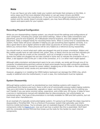 Note
If you can figure out who really made your system and locate that company on the Web, in
some cases you'll find more detailed information or can get newer drivers and BIOS
updates direct from that manufacturer. If you don't know the actual manufacturer of your
system and the vendor doesn't provide support, you may have difficulty tracking down
repairs and spare parts for your system.
Recording Physical Configuration
While you are disassembling a laptop system, you should record the settings and configurations of
each component, including any jumper and switch settings, ribbon or flex-cable orientations and
placement, ground-wire locations, Wi-Fi/Bluetooth antenna locations, and even adapter board
placement. Keep a notepad handy for recording these items. When it comes time to reassemble the
system, these notes will prove valuable in helping you get everything back together correctly. It is
also a good idea to use a digital camera to take close-up pictures of various parts of the system
before you remove them. These pictures will be very helpful as a reference during reassembly.
You should mark or record what each cable was plugged into and its proper orientation. Ribbon and
flex-cables usually have an odd-colored (red, green, blue, or black) wire at one end that indicates pin
1. There might also be a mark on the connector, such as a triangle or even the number 1. The
devices the cables are plugged into are also marked in some way to indicate the orientation of pin 1.
Often, a dot appears next to the pin-1 side of the connector, or a 1 or other mark might appear.
Although cable orientation and placement seem to be very simple, we rarely get through one of my
computer troubleshooting seminars without at least some people having cable-connection problems.
Fortunately, in most cases (except for power cables), plugging any of the ribbon or flex-cables inside
the system backward rarely causes any permanent damage.
However, plugging in or installing the CMOS battery backward can damage the CMOS chip, which
usually is soldered onto the motherboard; in such a case, the motherboard must be replaced.
System Disassembly
Although laptop systems aren't as standardized as most desktop systems with respect to
motherboard form factors and such, there is still a lot of commonality among modern laptop systems.
They are a bit trickier to disassemble, upgrade or repair, and then reassemble, but it's nothing you
can't handle if you use some common sense, experience, and a little care. Of course, it helps to have
a service or maintenance manual with detailed step-by-step procedures, but unfortunately, as
mentioned earlier, that type of documentation is normally available for IBM and Dell systems, but not
from most other manufacturers.
As an example of a typically constructed laptop system, I'm going to go through the steps required to
disassemble a ThinkPad R40. This is a Pentium M processor system that optionally uses Intel's
Centrino mobile technology. You've already seen an exploded diagram of the system showing all the
components (refer to Figure 3.11); now you'll see how a system like this is assembled. We'll start
with the removable devices first and then break out the tools for the harder-to-reach internal
components.
 
