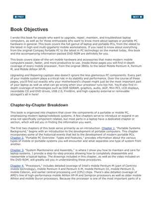 Book Objectives
I wrote this book for people who want to upgrade, repair, maintain, and troubleshoot laptop
computers, as well as for those enthusiasts who want to know more about laptops or portable PC
hardware in general. This book covers the full gamut of laptop and portable PCs, from the oldest to
the latest in high-end multi-gigahertz mobile workstations. If you need to know about everything
from the original Compaq Portable PC to the latest in PC technology on the market today, this book
and the accompanying information-packed DVD-ROM are definitely for you.
This book covers state-of-the-art mobile hardware and accessories that make modern mobile
computers easier, faster, and more productive to use. Inside these pages you will find in-depth
coverage of every mobile processor, from the original 386SL to the latest Mobile Pentium 4, Pentium
M, and Mobile Athlon XP-M.
Upgrading and Repairing Laptops also doesn't ignore the less glamorous PC components. Every part
of your mobile system plays a critical role in its stability and performance. Over the course of these
pages, you'll find out exactly why your motherboard's chipset might just be the most important part
of your laptop as well as what can go wrong when your processor runs too hot. You'll also find in-
depth coverage of technologies such as DDR SDRAM, graphics, audio, AGP, Mini PCI, LCD displays,
recordable CD and DVD drives, USB 2.0, FireWire, and high-capacity external or removable
storageit's all in here!
Chapter-by-Chapter Breakdown
This book is organized into chapters that cover the components of a portable or mobile PC,
emphasizing modern laptop/notebook systems. A few chapters serve to introduce or expand in an
area not specifically component related, but most parts in a laptop have a dedicated chapter or
section, which will aid you in finding the information you want.
The first two chapters of this book serve primarily as an introduction. Chapter 1, "Portable Systems
Background," begins with an introduction to the development of portable computers. This chapter
incorporates some of the historical events that led to the development of modern portable PCs.
Chapter 2, "Portable PC Overview: Types and Features," provides information about the various
types of mobile or portable systems you will encounter and what separates one type of system from
another.
Chapter 3, "System Maintenance and Assembly," is where I show you how to maintain and care for
laptop systems. I provide a step-by-step process showing how to completely disassemble and
reassemble a typical laptop. The drawings included in this chapter, as well as the video included on
the DVD-ROM, will greatly aid you in understanding these procedures.
Chapter 4, "Processors," includes detailed coverage of Intel's mobile Pentium M (part of Centrino
mobile technology), mobile Pentium 4 and Pentium 4-M, mobile Pentium III, mobile Pentium II,
mobile Celeron, and earlier central processing unit (CPU) chips. There's also detailed coverage of
AMD's line of high-performance mobile Athlon XP-M and Sempron processors as well as older mobile
Athlon and mobile Duron processors. Because the processor is one of the most important parts of a
 