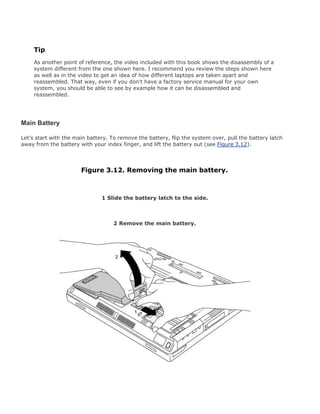 Tip
As another point of reference, the video included with this book shows the disassembly of a
system different from the one shown here. I recommend you review the steps shown here
as well as in the video to get an idea of how different laptops are taken apart and
reassembled. That way, even if you don't have a factory service manual for your own
system, you should be able to see by example how it can be disassembled and
reassembled.
Main Battery
Let's start with the main battery. To remove the battery, flip the system over, pull the battery latch
away from the battery with your index finger, and lift the battery out (see Figure 3.12).
Figure 3.12. Removing the main battery.
1 Slide the battery latch to the side.
2 Remove the main battery.
 