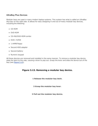 UltraBay Plus Devices
Modular bays are used in many modern laptop systems. This system has what is called an UltraBay
Plus bay on the right side. It allows for easy swapping in and out of many modular bay devices,
including the following:
CD-ROM
DVD-ROM
CD-RW/DVD-ROM combo
DVD+-R/RW
1.44MB floppy
Second HDD adapter
Second battery
Numeric keypad
All these devices are removed and installed in the same manner. To remove a modular bay device,
slide the latch to the side, causing a lever to pop out. Grasp the lever and slide the device out of the
bay (see Figure 3.13).
Figure 3.13. Removing a modular bay device.
1 Release the modular bay latch.
2 Grasp the modular bay lever.
3 Pull out the modular bay device.
 