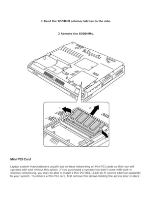 1 Bend the SODIMM retainer latches to the side.
2 Remove the SODIMMs.
Mini PCI Card
Laptop system manufacturers usually put wireless networking on Mini PCI cards so they can sell
systems with and without this option. If you purchased a system that didn't come with built-in
wireless networking, you may be able to install a Mini PCI 802.11a/b Wi-Fi card to add that capability
to your system. To remove a Mini PCI card, first remove the screws holding the access door in place
 