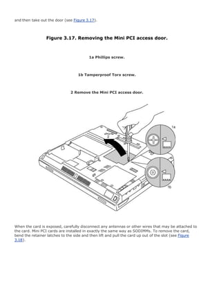 and then take out the door (see Figure 3.17).
Figure 3.17. Removing the Mini PCI access door.
1a Phillips screw.
1b Tamperproof Torx screw.
2 Remove the Mini PCI access door.
When the card is exposed, carefully disconnect any antennas or other wires that may be attached to
the card. Mini PCI cards are installed in exactly the same way as SODIMMs. To remove the card,
bend the retainer latches to the side and then lift and pull the card up out of the slot (see Figure
3.18).
 