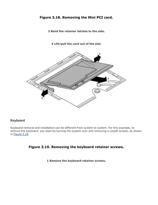 Figure 3.18. Removing the Mini PCI card.
3 Bend the retainer latches to the side.
4 Lift/pull the card out of the slot.
Keyboard
Keyboard removal and installation can be different from system to system. For this example, to
remove the keyboard, you start by turning the system over and removing a couple screws, as shown
in Figure 3.19.
Figure 3.19. Removing the keyboard retainer screws.
1 Remove the keyboard retainer screws.
 