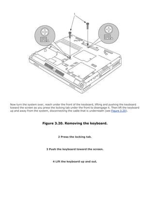 Now turn the system over, reach under the front of the keyboard, lifting and pushing the keyboard
toward the screen as you press the locking tab under the front to disengage it. Then lift the keyboard
up and away from the system, disconnecting the cable that is underneath (see Figure 3.20).
Figure 3.20. Removing the keyboard.
2 Press the locking tab.
3 Push the keyboard toward the screen.
4 Lift the keyboard up and out.
 