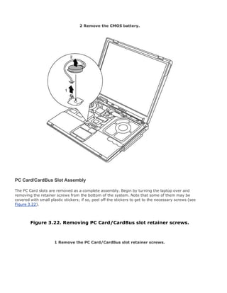 2 Remove the CMOS battery.
PC Card/CardBus Slot Assembly
The PC Card slots are removed as a complete assembly. Begin by turning the laptop over and
removing the retainer screws from the bottom of the system. Note that some of them may be
covered with small plastic stickers; if so, peel off the stickers to get to the necessary screws (see
Figure 3.22).
Figure 3.22. Removing PC Card/CardBus slot retainer screws.
1 Remove the PC Card/CardBus slot retainer screws.
 
