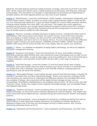 laptop PC, this book features extensive mobile processor coverage, more than you'll find in any other
book. All the unique form factors used in mobile processors are discussed, with diagrams, drawings,
and examples. This information is invaluable in understanding how processors are implemented in
portable systems and what upgrade options you may have at your disposal.
Chapter 5, "Motherboards," covers the motherboard, mobile chipsets, motherboard components, and
primary system buses in detail. A chipset can either make a good processor better or choke the life
out of an otherwise high-speed CPU. I cover the latest chipsets for current mobile processor families,
including mobile chipsets from Intel, AMD, VIA, and more. This chapter also covers special bus
architectures and devices, such as high-speed Peripheral Component Interconnect (PCI), including
Mini PCI and PCI Express. Plug and Play (including Universal PnP) configuration of resources and
ways to handle resource conflicts are also discussed.
Chapter 6, "Memory," provides a detailed discussion of laptop memory, including the latest memory
specifications. After the processor and chipset, the system memory is one of the most important
parts of a laptop or mobile computer. It's also one of the most difficult things to understandit is
somewhat intangible, and how it works is not always obvious. If you're confused about the difference
between system memory and cache memory; SODIMMs and Micro-DIMMs; SDRAM versus DDR
SDRAM; EDO versus PC133 versus PC3200, this is the chapter that can answer your questions.
Chapter 7, "Power," is a detailed investigation of laptop battery technology, as well as AC adapters
and power-management schemes.
Chapter 8, "Expansion Card Buses," covers the ExpressCard, PC Card, and CardBus interfaces,
otherwise sometimes called PCMCIA slots. Also covered are newer technologies such as USB 2.0 and
FireWire (IEEE 1394/i.LINK), as well as older legacy serial and parallel ports. Due to the limited space
in laptop computers, external USB 2.0 and FireWire devices offer a wide range of expansion
capability.
Chapter 9, "Hard Disk Storage," covers the smaller 2.5-inch form factor drives used in laptop
computers, and it even breaks down how data is stored to your drives and how it is retrieved when
you double-click a file in Windows. Also covered is the ATA/IDE interface, including types and
specifications, plus the Serial ATA interface.
Chapter 10, "Removable Storage," covers optical storage using CD and DVD technology, including CD
recorders, rewritable CDs, and other optical technologies. There's even extensive coverage of DVD,
with everything you need to know to understand the difference between the recordable DVD drives
now available in laptops. Also covered are all the digital memory-storage devices, such as
CompactFlash, SmartMedia, MultiMediaCard, SecureDigital, Memory Stick, xD-Picture Card, and USB
"keychain" drives. Finally, this chapter covers magnetic removable storage, such as standard floppy
and magnetic tape drives.
Chapter 11, "Graphics and Sound," covers everything there is to know about video chipsets and
display technology, as well as the various interface standards for external displays. This chapter also
covers sound and sound-related devices, including internal and external sound "boards" and speaker
systems.
Chapter 12, "Communications," covers all aspects of connectivity, including everything from dial-up
using modems, to both wired and wireless networking. An emphasis on wireless standards is
designed to feature one of the best new technologies coming to mobile systems: 802.11a/b/g
networking (otherwise known as Wi-Fi).
Chapter 13, "Keyboards and Pointing Devices," covers keyboards, pointing devices, and other input
 