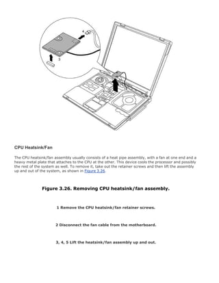 CPU Heatsink/Fan
The CPU heatsink/fan assembly usually consists of a heat pipe assembly, with a fan at one end and a
heavy metal plate that attaches to the CPU at the other. This device cools the processor and possibly
the rest of the system as well. To remove it, take out the retainer screws and then lift the assembly
up and out of the system, as shown in Figure 3.26.
Figure 3.26. Removing CPU heatsink/fan assembly.
1 Remove the CPU heatsink/fan retainer screws.
2 Disconnect the fan cable from the motherboard.
3, 4, 5 Lift the heatsink/fan assembly up and out.
 