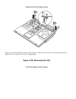 4 Remove the LCD hinge screws.
Next, you can lift the display hinges off the pegs or studs they are sitting on and then separate the
display from the system, as shown in Figure 3.30.
Figure 3.30. Removing the LCD.
5 Lift the display off the hinges.
 