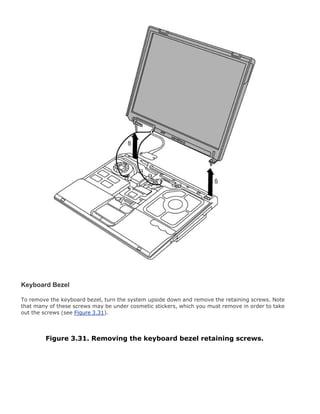 Keyboard Bezel
To remove the keyboard bezel, turn the system upside down and remove the retaining screws. Note
that many of these screws may be under cosmetic stickers, which you must remove in order to take
out the screws (see Figure 3.31).
Figure 3.31. Removing the keyboard bezel retaining screws.
 