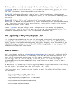 devices used to communicate with a laptop, including external wireless mice and keyboards.
Chapter 14, "Portable System Accessories," covers all the various accessories, gadgets, and gizmos
that make using mobile computers easier and more productive.
Chapter 15, "Software and Operating Systems," covers the Windows versions used on laptops,
including detail on the boot sequence, configuration options, as well as installation and configuration
procedures.
Chapter 16, "Problem Solving and Troubleshooting," covers diagnostic and testing tools and
procedures. This chapter includes information on general troubleshooting and problem determination.
Here, I show you what prepared laptop technicians have in their toolkits, including a few tools you
might have never seen or used before.
Finally, Chapter 17, "Portable Resource Guide," covers manufacturer, vendor, and alternative
resources that are useful for upgrading, repairing, maintaining, and troubleshooting laptops. This
information can be especially useful if you have a problem while on the road.
The Upgrading and Repairing Laptops DVD
I've included a DVD-ROM with the book that contains all-new, studio-quality, full-screen video,
showing laptop construction, components, and disassembly! Also, on the disc you'll find a detailed
vendor database. This custom database contains hundreds of entries of contact information for the
industry's leading manufacturers and vendors. It's like having my Rolodex on your computer. This
database is fully searchable and printable.
Scott's Website
Don't miss my book website at www.upgradingandrepairingpcs.com! Here, you'll find lots of helpful
material to go along with the book you're holding. I've loaded this site with tons of material, from
video clips to monthly book updates. I use this spot to keep you updated throughout the year on
major changes in the PC hardware industry. Each month, I write new articles covering new
technologies released after this book was printed. These articles are archived so you can refer to
them anytime.
At the website, you can also sign up for the Upgrading and Repairing PCs Newsletter, which will bring
you new articles, FAQs, special offers, and other goodies every month.
I also use this site to tell you about some of the other fantastic Upgrading and Repairing products,
including these:
Upgrading and Repairing PCs, 16th Edition
Upgrading and Repairing Networks, Fourth Edition
Upgrading and Repairing Microsoft Windows
Upgrading and Repairing Servers
 