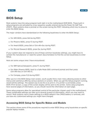 BIOS Setup
Most systems have the setup program built right in to the motherboard ROM BIOS. These built-in
setup programs are activated by a key sequence usually entered during the Power On Self Test
(POST). Most systems show a prompt on the screen during the POST indicating which key to press to
enter the BIOS Setup.
The major vendors have standardized on the following keystrokes to enter the BIOS Setup:
For AMI BIOS, press Del during POST.
For Phoenix BIOS, press F2 during POST.
For Award BIOS, press Del or Ctrl+Alt+Esc during POST.
For Microid Research BIOS, press Esc during POST.
If your system does not respond to one of these common keystroke settings, you might have to
contact the manufacturer or read the system documentation to find the correct keystrokes to enter
Setup.
Here are some unique ones I have encountered:
For IBM Aptiva/Valuepoint, press F1 during POST.
For Older Phoenix BIOS, boot to a Safe Mode DOS command prompt and then press
Ctrl+Alt+Esc or Ctrl+Alt+S.
For Compaq, press F10 during POST.
After you're in the BIOS Setup main screen, you'll usually find a main menu allowing access to other
menus and submenus offering various sections or screens. When you get the Setup program running,
record all the settings. The easiest way to do this is to print it. If a printer is connected, press
Shift+Print Screen; a copy of the screen display will be sent to the printer. Some setup programs
have several pages of information, so you should record the information on each page.
Some setup programs allow for specialized control of the particular chipset used in the motherboard.
These complicated settings can take up to several screens of information, which you may want to
record. Most systems return these settings to a BIOS default if the CMOS battery is removed, and
you lose any customized settings you might have changed.
Accessing BIOS Setup for Specific Makes and Models
This section shows some of the procedures required to enter BIOS Setup using keystrokes on specific
popular laptop models.
 
