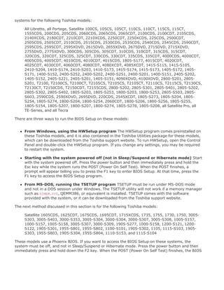 systems for the following Toshiba models:
All Libretto, all Portege, Satellite 100CS, 105CS, 105CT, 110CS, 110CT, 115CS, 115CT,
1555CDS, 200CDS, 205CDS, 2060CDS, 2065CDS, 2065CDT, 2100CDS, 2100CDT, 2105CDS,
2140XCDS, 2180CDT, 2210CDT, 2210XCDS, 2250CDT, 2250XCDS, 225CDS, 2500CDT,
2505CDS, 2505CDT, 2510CDS, 2515CDS, 2530CDS, 2535CDS, 2540CDS, 2545CDS, 2590CDT,
2595CDS, 2595CDT, 2595XDVD, 2615DVD, 2655XDVD, 2675DVD, 2715DVD, 2715XDVD,
2755DVD, 2775XDVD, 300CDS, 305CDS, 305CDT, 310CDS, 310CDT, 315CDS, 315CDT,
320CDS, 320CDT, 325CDS, 325CDT, 330CDS, 330CDT, 335CDS, 335CDT, 4000CDS, 4000CDT,
4005CDS, 4005CDT, 4010CDS, 4010CDT, 4015CDS, 1805-S177, 4015CDT, 4020CDT,
4025CDT, 4030CDT, 4060CDT, 4080CDT, 4080XCDT, 4085XCDT, 1415-S115, 1415-S105,
2410-S204, 1410-S174, 2410-S203, 1410-S173, 1415-S174, 1415-S173, 1405-S172, 1405-
S171, 1400-S152, 2400-S252, 2400-S202, 2400-S251, 2400-S201, 1400-S151, 2405-S202,
1405-S152, 2405-S221, 2405-S201, 1405-S151, 4090XDVD, 4100XDVD, 2800-S201, 2805-
S201, T2100, T2100CS, T2100CT, T2105CS, T2105CS, T2105CT, T2110CS, T2115CS, T2130CS,
T2130CT, T2150CDS, T2150CDT, T2155CDS, 2800-S202, 2805-S301, 2805-S401, 2805-S202,
2805-S302, 2805-S402, 1805-S203, 1805-S253, 1800-S203, 1800-S253, 2805-S503, 2805-
S603, 2590CDS, 2590XDVD, 2695DVD, 220CDS, 2545XCDT, 1805-S273, 1805-S204, 1805-
S254, 1805-S274, 1800-S204, 1800-S254, 2060CDT, 1800-S206, 1800-S256, 1805-S255,
1805-S154, 1805-S207, 1800-S207, 1800-S274, 1805-S278, 1805-S208, all Satellite Pro, all
TE-Series, and all Tecra
There are three ways to run the BIOS Setup on these models:
From Windows, using the HWSetup program The HWSetup program comes preinstalled on
these Toshiba models, and it is also contained in the Toshiba Utilities package for these models,
which can be downloaded from the Toshiba support website. To run HWSetup, open the Control
Panel and double-click the HWSetup program. If you change any settings, you may be required
to restart the system.
Starting with the system powered off (not in Sleep/Suspend or Hibernate mode) Start
with the system powered off. Press the power button and then immediately press and hold the
Esc key while the system runs the POST (Power On Self Test). When the POST finishes, a
prompt will appear telling you to press the F1 key to enter BIOS Setup. At that time, press the
F1 key to access the BIOS Setup program.
From MS-DOS, running the TSETUP program TSETUP must be run under MS-DOS mode
and not in a DOS session under Windows. The TSETUP utility will not work if a memory manager
such as HIMEM.SYS, QEMM386, or equivalent is installed. TSETUP comes with the software
provided with the system, or it can be downloaded from the Toshiba support website.
The next method discussed in this section is for the following Toshiba models:
Satellite 1605CDS, 1625CDT, 1675CDS, 1695CDT, 1715XCDS, 1735, 1755, 1730, 1750, 3005-
S303, 3005-S403, 3000-S353, 3005-S304, 3000-S304, 3000-S307, 3005-S308, 1005-S157,
1000-S157, 1005-S158, 3005-S307, 3000-S309, 1905-S277, 1000-S158, 1200-S121, 1200-
S122, 1905-S301, 1955-S801, 1955-S802, 1100-S101, 1905-S302, 1105, 1115-S103, 1905-
S303, 1955-S803, 1905-S304, 1955-S804, 1110-S153, and 1115-S104
These models use a Phoenix BIOS. If you want to access the BIOS Setup on these systems, the
system must be off, and not in Sleep/Suspend or Hibernate mode. Press the power button and then
immediately press and hold down the F2 key. When the POST (Power On Self Test) finishes, the BIOS
 