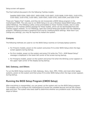 Setup screen will appear.
The final method discussed is for the following Toshiba models:
Satellite 5005-S504, 5005-S507, 5005-S508, 5105-S607, 5105-S608, 5105-S501, 5105-S701,
5105-S502, 5105-S702, 5105-S901, 5205-S503, 5205-S703, 5205-S504, and 5205-S704
These are "legacy-free" models, and they do not incorporate a BIOS Setup program in the
motherboard ROM. The only way to run BIOS Setup is to use a Windows-based BIOS Setup utility
called HWSetup. The HWSetup utility comes preinstalled on these Toshiba models, and it is also
contained in the Toshiba Utilities package for these models, which can be downloaded from the
Toshiba support website. To run HWSetup, open the Control Panel and double-click the HWSetup
program. HWSetup provides a graphical front end for modifying BIOS settings. Note that if you
change any settings, you may be required to restart the system.
Compaq
The following methods are used to run the BIOS Setup routines on Compaq laptop systems:
For Presario models, power on the system and press F2 to enter BIOS Setup when the logo
screen appears during startup.
For Evo models, power on the system and press F10 while the "F10 = ROM Based Setup"
message is displayed in the lower-left corner of the screen during startup.
For Prosignia models, power on the system and press F10 when the blinking cursor appears in
the upper-right corner of the display during startup.
Dell, Gateway, and Others
To run the BIOS Setup routines on Dell, Gateway, Sony, Acer, MPC, FOSA, and most other laptop
systems, power on the system and then press F2 to enter BIOS Setup when the logo screen appears
during startup.
Running the BIOS Setup Program (CMOS Setup)
After everything is reassembled, you can power up the system and run the BIOS Setup program.
This enables you to configure the motherboard to access the installed devices and set the system
date and time. The system also tests itself to determine whether any problems exist. Here are the
steps to follow:
 