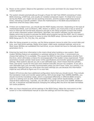 1. Power on the system. Observe the operation via the screen and listen for any beeps from the
system speaker.
2. The system should automatically go through a Power On Self Test (POST) consisting of video
BIOS checking, a RAM test, and usually an installed component report. If a fatal error occurs
during the POST, you might not see anything onscreen, and the system might beep several
times, indicating a specific problem. Check the motherboard or the BIOS documentation to
determine what the beep codes mean.
3. If there are no fatal errors, you should see the POST display onscreen. Depending on the type of
motherboard BIOS, such as Phoenix, AMI, Award, or others, you must press a key or series of
keys to interrupt the normal boot sequence and get to the Setup program screens that enable
you to enter important system information. Normally, the system indicates via the onscreen
display which key to press to activate the BIOS setup program during the POST, but if it doesn't,
check the manual for the key(s) to press to enter the BIOS setup. Common keys used to enter
BIOS Setup are F1, F2, F10, Esc, Ins, and Del.
4. After the Setup program is running, use the Setup program menus to enter the current date and
time, your hard drive settings, floppy drive types, video cards, keyboard settings, and so on.
Most newer BIOSes can autodetect the hard drive, so you should not have to manually enter any
parameters for it.
5. Entering the hard drive information is the most critical when building a new system. Most
modern BIOSes feature an autodetect or autotype setting for the drive; I recommend you
choose that setting if it is available. This causes the BIOS to read the parameters directly from
the drive, which eliminates a chance for errorsespecially if the builder is less experienced. These
parameters include cylinder head sector (CHS) specifications and transfer speed and translation
settings. Most systems also let you set a user-definable type, which means that the cylinder,
head, and sector counts for this type were entered manually and are not constant. If you set a
user-definable type (not normally recommended unless you don't have "auto" as a choice), it is
especially important that you write down the exact settings you use because this information
might be very difficult to figure out if it is ever lost.
Modern ATA drives also have additional configuration items that you should record. They include
the translation mode and transfer speed setting. With drives larger than 528MB (504MiB), you
should record the translation mode, which is expressed differently in different BIOS versions.
Look for a setting such as CHS, ECHS (extended CHS), Large (which equals ECHS), or LBA
(logical block addressing). Typically, you set LBA or Large for any drive over 528MB. Whatever
you set, it should be recorded because changing this setting after the drive has been formatted
can cause problems.
6. After you have checked over all the settings in the BIOS Setup, follow the instructions on the
screen or in the motherboard manual to save the settings and exit the Setup menu.
 
