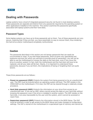 Dealing with Passwords
Laptop systems have a level of integrated password security not found in most desktop systems.
These passwords are separate and distinct from any passwords required by the operating system or
other applications installed on the machine. This section examines the passwords specifically
associated with laptop systems and their hard disks.
Password Types
Some laptop systems can have up to three passwords set on them. Two of these passwords are very
secure, meaning that if they are lost, you have essentially no way to recover them, thus rendering
the hard drive and/or motherboard completely nonfunctional.
Caution
The passwords described in this section are not benign passwords that can easily be
circumvented or reset. If you lose these passwords, short of some very specialized and
expensive services (for which you will have to provide proof of ownership), you will not be
able to use the motherboard or access the data on the hard disk, even if you move the
drive to another system! In fact, both the motherboard and the hard disk will have to be
replaced, and all your data will be lost. Clearly, it is important to understand these
passwords, because if you set them, the implications of losing or forgetting them are quite
severe.
These three passwords are as follows:
Power-on password (POP) Protects the system from being powered on by an unauthorized
user. The POP must be entered before an operating system will boot. The POP resides in the
CMOS RAM on the motherboard. If it's lost, the POP can be cleared through a relatively simple
procedure.
Hard disk password (HDP) Protects the information on your drive from access by an
unauthorized user. If you set an HDP, others cannot access the data on your hard disk without
knowing the password, even if the drive is installed in another system. The HDP resides on the
hard disk, in an area inaccessible by the user and the system, and it cannot be accessed or
reset if lost.
Supervisor password (SVP) Protects the information stored in the BIOS Setup. The SVP
must be entered in order to get access to the BIOS Setup and make changes to configuration
settings. The SVP is stored on the motherboard in a specialized type of memory and cannot be
 