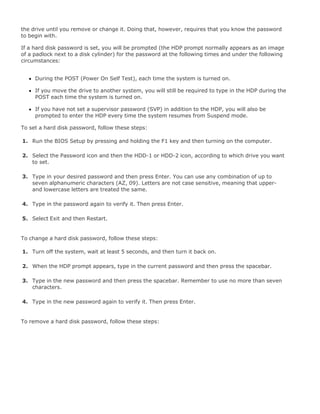 the drive until you remove or change it. Doing that, however, requires that you know the password
to begin with.
If a hard disk password is set, you will be prompted (the HDP prompt normally appears as an image
of a padlock next to a disk cylinder) for the password at the following times and under the following
circumstances:
During the POST (Power On Self Test), each time the system is turned on.
If you move the drive to another system, you will still be required to type in the HDP during the
POST each time the system is turned on.
If you have not set a supervisor password (SVP) in addition to the HDP, you will also be
prompted to enter the HDP every time the system resumes from Suspend mode.
To set a hard disk password, follow these steps:
1. Run the BIOS Setup by pressing and holding the F1 key and then turning on the computer.
2. Select the Password icon and then the HDD-1 or HDD-2 icon, according to which drive you want
to set.
3. Type in your desired password and then press Enter. You can use any combination of up to
seven alphanumeric characters (AZ, 09). Letters are not case sensitive, meaning that upper-
and lowercase letters are treated the same.
4. Type in the password again to verify it. Then press Enter.
5. Select Exit and then Restart.
To change a hard disk password, follow these steps:
1. Turn off the system, wait at least 5 seconds, and then turn it back on.
2. When the HDP prompt appears, type in the current password and then press the spacebar.
3. Type in the new password and then press the spacebar. Remember to use no more than seven
characters.
4. Type in the new password again to verify it. Then press Enter.
To remove a hard disk password, follow these steps:
 