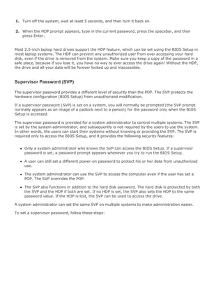 1. Turn off the system, wait at least 5 seconds, and then turn it back on.
2. When the HDP prompt appears, type in the current password, press the spacebar, and then
press Enter.
Most 2.5-inch laptop hard drives support the HDP feature, which can be set using the BIOS Setup in
most laptop systems. The HDP can prevent any unauthorized user from ever accessing your hard
disk, even if the drive is removed from the system. Make sure you keep a copy of the password in a
safe place, because if you lose it, you have no way to ever access the drive again! Without the HDP,
the drive and all your data will be forever locked up and inaccessible.
Supervisor Password (SVP)
The supervisor password provides a different level of security than the POP. The SVP protects the
hardware configuration (BIOS Setup) from unauthorized modification.
If a supervisor password (SVP) is set on a system, you will normally be prompted (the SVP prompt
normally appears as an image of a padlock next to a person) for the password only when the BIOS
Setup is accessed.
The supervisor password is provided for a system administrator to control multiple systems. The SVP
is set by the system administrator, and subsequently is not required by the users to use the system.
In other words, the users can start their systems without knowing or providing the SVP. The SVP is
required only to access the BIOS Setup, and it provides the following security features:
Only a system administrator who knows the SVP can access the BIOS Setup. If a supervisor
password is set, a password prompt appears whenever you try to run the BIOS Setup.
A user can still set a different power-on password to protect his or her data from unauthorized
use.
The system administrator can use the SVP to access the computer even if the user has set a
POP. The SVP overrides the POP.
The SVP also functions in addition to the hard disk password. The hard disk is protected by both
the SVP and the HDP if both are set. If no HDP is set, the SVP also sets the HDP to the same
password value. If the HDP is lost, the SVP can be used to access the drive.
A system administrator can set the same SVP on multiple systems to make administration easier.
To set a supervisor password, follow these steps:
 