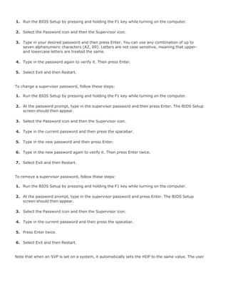 1. Run the BIOS Setup by pressing and holding the F1 key while turning on the computer.
2. Select the Password icon and then the Supervisor icon.
3. Type in your desired password and then press Enter. You can use any combination of up to
seven alphanumeric characters (AZ, 09). Letters are not case sensitive, meaning that upper-
and lowercase letters are treated the same.
4. Type in the password again to verify it. Then press Enter.
5. Select Exit and then Restart.
To change a supervisor password, follow these steps:
1. Run the BIOS Setup by pressing and holding the F1 key while turning on the computer.
2. At the password prompt, type in the supervisor password and then press Enter. The BIOS Setup
screen should then appear.
3. Select the Password icon and then the Supervisor icon.
4. Type in the current password and then press the spacebar.
5. Type in the new password and then press Enter.
6. Type in the new password again to verify it. Then press Enter twice.
7. Select Exit and then Restart.
To remove a supervisor password, follow these steps:
1. Run the BIOS Setup by pressing and holding the F1 key while turning on the computer.
2. At the password prompt, type in the supervisor password and press Enter. The BIOS Setup
screen should then appear.
3. Select the Password icon and then the Supervisor icon.
4. Type in the current password and then press the spacebar.
5. Press Enter twice.
6. Select Exit and then Restart.
Note that when an SVP is set on a system, it automatically sets the HDP to the same value. The user
 