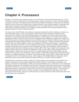 Chapter 4. Processors
Certainly, one of the most important parts in any computer is the central processing unit, or CPU.
The CPU can also be referred to as a microprocessor, or just processor, for short. Several types of
processors are used in portable systems from several different companies. Processors for portable
systems can be the same as those used in desktop systems, but several processor companies also
make special processors specifically optimized for use in portable systems. They are generally
referred to as mobile processors. This chapter examines primarily the mobile processors used in
laptop/notebook and other portable systems.
Currently, Intel and AMD both manufacture processors designed for either desktop or mobile use,
and Transmeta makes a series of processors under the Crusoe and Efficeon names that are
exclusively for mobile use. As with desktop systems, the majority of mobile systems use Intel
processors, and creating chips designed specifically for mobile systems is a major part of Intel's
development effort. Over the years, Intel has introduced many different processors for mobile use.
Intel has focused on mobile processors since the 386SL came out October 1990 and since then has
dramatically expanded mobile processor technology and features. Today the Pentium M processor
and the Centrino mobile platform, which is composed of the Pentium M processor, motherboard
chipset, and support for Wi-FI, have the largest market share in laptop computers and have gone
through several revisions since their initial introduction in 2003. By comparison, AMD was late in
catering specifically to the mobile processor market. AMD's first major mobile-only processors were
mobile versions of the K6-2 and K6-III released in 1998. In May 2001, AMD announced a line of
mobile Athlon 4 (Palomino) and Duron CPUs. The mobile Athlon XP came in April 2002, and the
mobile XP-M processor was introduced in March 2003. In 2004 AMD migrated its Athlon 64 desktop
processor to laptop computers and named it the Mobile Athlon 64 processor. Today, AMD has just
introduced its Turion 64 mobile processor, which builds on the Mobile Athlon 64 processor and is
designed to offer similar performance and battery efficiency as Intel's Centrino platform.
Transmeta has had some success in small form factor designs, but generally its processors have
failed to keep pace with the mobile offerings from AMD and Intel. Transmeta's processors can,
however, be found in subnotebooks, PDAs, and other portable devices. Intel more or less outclassed
Transmeta's processors by introducing the Pentium M processor that had similar power consumption
and battery efficiency as Transmeta's processors but offered vastly better performance. Transmeta's
Efficeon processor succeeds the Crusoe and is, like the Crusoe processor before it, not actually an
x86-based processor like Intel's or AMD's. Instead, it uses a different internal logic, Very Long
Instruction Word (VLIW), and uses a software layer to convert data from x86-instructions into code
the processor can understand.
 