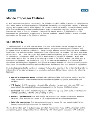 Mobile Processor Features
As with most portable system components, the main concern with mobile processors is reducing their
size, power usage, and heat generation. This allows them to function in the tight confines of a laptop
system without overheating, while allowing the longest possible battery life. Mobile processors usually
differ from desktop processors in packaging and power consumption, and they can have special
features not found in desktop processors. Some of the special features first debuted in mobile
processors are subsequently implemented in desktop processors as well. Features unique to mobile
processors are discussed in the following sections.
SL Technology
SL technology and SL architecture are terms that Intel used to describe the first system level (SL)
power-management improvements that were specially designed for mobile processors and later
incorporated into all desktop processors. This technology was first introduced in the 386SL processor
in October 1990 and was the first mobile-specific PC processor on the market. The 386SL was based
on the 386SX core (16-bit data bus), with added power-management features that Intel then called
SL technology. In November 1992, the 386SL was followed by the 486SL processor, which was
essentially a 486DX with the same SL technology included in the 386SL. At first, the 486SL was a
unique model. However, starting in June 1993, SL technology was available in all desktop 486
processors and all Pentium processors from 75MHz and faster. Every Intel x86 processor introduced
since then, from the Pentium II through the Pentium 4 and beyond, has incorporated SL technology.
SL technology consists of a number of processor features that operate at the system hardware level,
independent of the operating system or application software. SL technology includes the following
features:
System Management Mode This dedicated special-purpose interrupt and memory address
space implements power management transparent to operating system and applications
software.
I/O Restart An I/O instruction interrupted by a System Management Interrupt (SMI) can
automatically be restarted following the execution of the Resume (RSM) instruction.
Stop Clock This control mechanism provides a fastwake-up Stop Grant state and a slowwake-
up Stop Clock state, with the CPU operating at 0MHz.
AutoHALT powerdown After executing a HALT instruction, the processor issues a normal
HALT bus cycle, and the clock input to the processor core is automatically stopped.
Auto Idle powerdown This allows the processor to reduce the core frequency to the bus
frequency when both the core and the bus are idle.
The most important part of SL technology is System Management Mode (SMM), which can control
and power up/down components without interfering with other system resources. SMM software
 