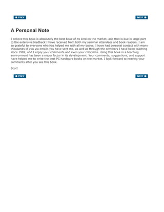 A Personal Note
I believe this book is absolutely the best book of its kind on the market, and that is due in large part
to the extensive feedback I have received from both my seminar attendees and book readers. I am
so grateful to everyone who has helped me with all my books. I have had personal contact with many
thousands of you via emails you have sent me, as well as through the seminars I have been teaching
since 1982, and I enjoy your comments and even your criticisms. Using this book in a teaching
environment has been a major factor in its development. Your comments, suggestions, and support
have helped me to write the best PC hardware books on the market. I look forward to hearing your
comments after you see this book.
Scott
 