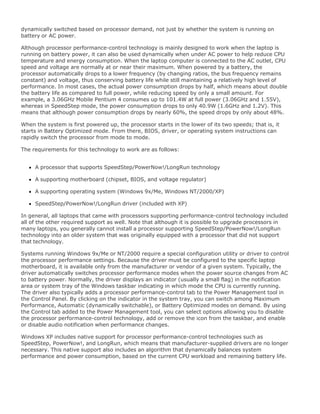 dynamically switched based on processor demand, not just by whether the system is running on
battery or AC power.
Although processor performance-control technology is mainly designed to work when the laptop is
running on battery power, it can also be used dynamically when under AC power to help reduce CPU
temperature and energy consumption. When the laptop computer is connected to the AC outlet, CPU
speed and voltage are normally at or near their maximum. When powered by a battery, the
processor automatically drops to a lower frequency (by changing ratios, the bus frequency remains
constant) and voltage, thus conserving battery life while still maintaining a relatively high level of
performance. In most cases, the actual power consumption drops by half, which means about double
the battery life as compared to full power, while reducing speed by only a small amount. For
example, a 3.06GHz Mobile Pentium 4 consumes up to 101.4W at full power (3.06GHz and 1.55V),
whereas in SpeedStep mode, the power consumption drops to only 40.9W (1.6GHz and 1.2V). This
means that although power consumption drops by nearly 60%, the speed drops by only about 48%.
When the system is first powered up, the processor starts in the lower of its two speeds; that is, it
starts in Battery Optimized mode. From there, BIOS, driver, or operating system instructions can
rapidly switch the processor from mode to mode.
The requirements for this technology to work are as follows:
A processor that supports SpeedStep/PowerNow!/LongRun technology
A supporting motherboard (chipset, BIOS, and voltage regulator)
A supporting operating system (Windows 9x/Me, Windows NT/2000/XP)
SpeedStep/PowerNow!/LongRun driver (included with XP)
In general, all laptops that came with processors supporting performance-control technology included
all of the other required support as well. Note that although it is possible to upgrade processors in
many laptops, you generally cannot install a processor supporting SpeedStep/PowerNow!/LongRun
technology into an older system that was originally equipped with a processor that did not support
that technology.
Systems running Windows 9x/Me or NT/2000 require a special configuration utility or driver to control
the processor performance settings. Because the driver must be configured to the specific laptop
motherboard, it is available only from the manufacturer or vendor of a given system. Typically, the
driver automatically switches processor performance modes when the power source changes from AC
to battery power. Normally, the driver displays an indicator (usually a small flag) in the notification
area or system tray of the Windows taskbar indicating in which mode the CPU is currently running.
The driver also typically adds a processor performance-control tab to the Power Management tool in
the Control Panel. By clicking on the indicator in the system tray, you can switch among Maximum
Performance, Automatic (dynamically switchable), or Battery Optimized modes on demand. By using
the Control tab added to the Power Management tool, you can select options allowing you to disable
the processor performance-control technology, add or remove the icon from the taskbar, and enable
or disable audio notification when performance changes.
Windows XP includes native support for processor performance-control technologies such as
SpeedStep, PowerNow!, and LongRun, which means that manufacturer-supplied drivers are no longer
necessary. This native support also includes an algorithm that dynamically balances system
performance and power consumption, based on the current CPU workload and remaining battery life.
 