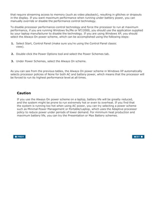 that require streaming access to memory (such as video playback), resulting in glitches or dropouts
in the display. If you want maximum performance when running under battery power, you can
manually override or disable the performance control technology.
To disable processor performance-control technology and force the processor to run at maximum
performance, if you are running Windows 9x/Me or NT/2000, you should use the application supplied
by your laptop manufacturer to disable the technology. If you are using Windows XP, you should
select the Always On power scheme, which can be accomplished using the following steps:
1. Select Start, Control Panel (make sure you're using the Control Panel classic
view).
2. Double-click the Power Options tool and select the Power Schemes tab.
3. Under Power Schemes, select the Always On scheme.
As you can see from the previous tables, the Always On power scheme in Windows XP automatically
selects processor policies of None for both AC and battery power, which means that the processor will
be forced to run its highest performance level at all times.
Caution
If you use the Always On power scheme on a laptop, battery life will be greatly reduced,
and the system might be prone to run extremely hot or even to overheat. If you find that
the system is running too hot when using AC power, you can try selecting a power scheme
such as Minimal Power Management or Portable/Laptop, which uses the Adaptive processor
policy to reduce power under periods of lower demand. For minimum heat production and
maximum battery life, you can try the Presentation or Max Battery schemes.
 