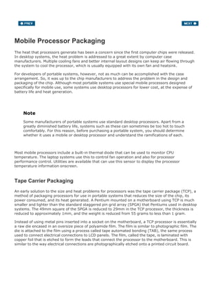 Mobile Processor Packaging
The heat that processors generate has been a concern since the first computer chips were released.
In desktop systems, the heat problem is addressed to a great extent by computer case
manufacturers. Multiple cooling fans and better internal layout designs can keep air flowing through
the system to cool the processor, which is usually equipped with its own fan and heatsink.
For developers of portable systems, however, not as much can be accomplished with the case
arrangement. So, it was up to the chip manufacturers to address the problem in the design and
packaging of the chip. Although most portable systems use special mobile processors designed
specifically for mobile use, some systems use desktop processors for lower cost, at the expense of
battery life and heat generation.
Note
Some manufacturers of portable systems use standard desktop processors. Apart from a
greatly diminished battery life, systems such as these can sometimes be too hot to touch
comfortably. For this reason, before purchasing a portable system, you should determine
whether it uses a mobile or desktop processor and understand the ramifications of each.
Most mobile processors include a built-in thermal diode that can be used to monitor CPU
temperature. The laptop systems use this to control fan operation and also for processor
performance control. Utilities are available that can use this sensor to display the processor
temperature information onscreen.
Tape Carrier Packaging
An early solution to the size and heat problems for processors was the tape carrier package (TCP), a
method of packaging processors for use in portable systems that reduces the size of the chip, its
power consumed, and its heat generated. A Pentium mounted on a motherboard using TCP is much
smaller and lighter than the standard staggered pin grid array (SPGA) that Pentiums used in desktop
systems. The 49mm square of the SPGA is reduced to 29mm in the TCP processor, the thickness is
reduced to approximately 1mm, and the weight is reduced from 55 grams to less than 1 gram.
Instead of using metal pins inserted into a socket on the motherboard, a TCP processor is essentially
a raw die encased in an oversize piece of polyamide film. The film is similar to photographic film. The
die is attached to the film using a process called tape automated bonding (TAB), the same process
used to connect electrical connections to LCD panels. The film, called the tape, is laminated with
copper foil that is etched to form the leads that connect the processor to the motherboard. This is
similar to the way electrical connections are photographically etched onto a printed circuit board.
 