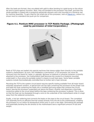 After the leads are formed, they are plated with gold to allow bonding to a gold bump on the silicon
die and to guard against corrosion. Next, they are bonded to the processor chip itself, and then the
whole package is coated with a protective polyamide siloxane resin and mounted on a filmstrip reel
for machine assembly. To get a feel for the small size of this processor, look at Figure 4.1, where it is
shown next to a standard-size push-pin for comparison.
Figure 4.1. Pentium MMX processor in TCP Mobile Package. (Photograph
used by permission of Intel Corporation.)
Reels of TCP chips are loaded into special machines that stamp-solder them directly to the portable
system's motherboard. As such, the installation is permanent; a TCP processor can never be
removed from the board for repair or upgrade. Because no heatsink or physical container is directly
attached to the processor, the motherboard itself becomes the conduit to a heatsink mounted
underneath it, thus using the portable system's chassis to pull heat away. Some faster portable
systems include thermostatically controlled fans to further aid in heat removal.
Mounting the TCP to the system circuit board requires specific tooling available from all major board
assembly equipment vendors. A special tool cuts the tape containing the processor to the proper size
and folds the ends containing the leads into a modified gull-wing shape that contacts the circuit
board, leaving the processor suspended just above the board. Another tool dispenses a thermally
conductive paste to the circuit board before the tape containing the processor is placed. This is done
so that the heat can be dissipated through a sink on the underside of the motherboard while it is kept
away from the soldered connections.
Finally, a hot bar soldering tool connects the leads on the tape to the circuit board. The completed
TCP assembly forms an efficient thermal contact directly from the die to the motherboard, enabling
the processor to run within its temperature limits even in such a raw state. Eliminating the package
and essentially bonding the die directly to the motherboard save a significant amount of size and
weight.
 