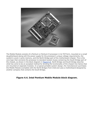 The Mobile Module consists of a Pentium or Pentium II processor in its TCP form, mounted on a small
daughterboard along with the power supply for the processor's unique voltage requirements, the
system's Level 2 cache memory, and the North Bridge part of the motherboard chipset. This is the
core logic that connects the processor to standard system buses containing the South Bridge part of
the chipset, as shown in the block diagram in Figure 4.4. North Bridge and South Bridge describe
what has come to be an accepted method for dividing the functionality of the chipset into halves that
are mounted on separate modules. In a typical portable system design, the manufacturer purchases
the Mobile Module (complete with the North Bridge) from Intel and uses a motherboard designed by
another company that contains the South Bridge.
Figure 4.4. Intel Pentium Mobile Module block diagram.
 