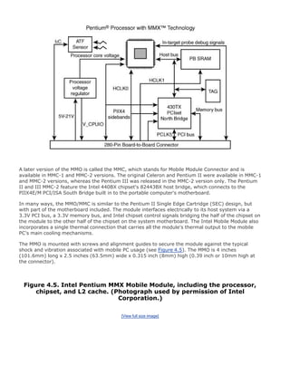 A later version of the MMO is called the MMC, which stands for Mobile Module Connector and is
available in MMC-1 and MMC-2 versions. The original Celeron and Pentium II were available in MMC-1
and MMC-2 versions, whereas the Pentium III was released in the MMC-2 version only. The Pentium
II and III MMC-2 feature the Intel 440BX chipset's 82443BX host bridge, which connects to the
PIIX4E/M PCI/ISA South Bridge built in to the portable computer's motherboard.
In many ways, the MMO/MMC is similar to the Pentium II Single Edge Cartridge (SEC) design, but
with part of the motherboard included. The module interfaces electrically to its host system via a
3.3V PCI bus, a 3.3V memory bus, and Intel chipset control signals bridging the half of the chipset on
the module to the other half of the chipset on the system motherboard. The Intel Mobile Module also
incorporates a single thermal connection that carries all the module's thermal output to the mobile
PC's main cooling mechanisms.
The MMO is mounted with screws and alignment guides to secure the module against the typical
shock and vibration associated with mobile PC usage (see Figure 4.5). The MMO is 4 inches
(101.6mm) long x 2.5 inches (63.5mm) wide x 0.315 inch (8mm) high (0.39 inch or 10mm high at
the connector).
Figure 4.5. Intel Pentium MMX Mobile Module, including the processor,
chipset, and L2 cache. (Photograph used by permission of Intel
Corporation.)
[View full size image]
 