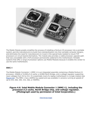 The Mobile Module greatly simplifies the process of installing a Pentium III processor into a portable
system, permits manufacturers to build more standardization into their portable computer designs,
and eliminates the need for manufacturers to invest in the special tools needed to mount TCP
processors on circuit boards themselves. The module also provides a viable processor upgrade path
that was unavailable with a TCP processor permanently soldered to the motherboard. Portable
systems that offer a range of processor options use Mobile Modules because it enables the vendor to
use the same motherboard.
MMC-1
The Mobile Module Connector 1 (MMC-1) is an integrated assembly containing a Mobile Pentium II
processor, 256KB or 512KB of L2 cache, a 443BX North Bridge, and a voltage regulator supporting
input voltages from 5V to 21V. It is essentially most of a laptop motherboard in a single module (see
Figure 4.6). The MMC-1 has a 66MHz bus speed and was available in versions running at speeds of
up to 233, 266, 300, 333, 366, or 400MHz.
Figure 4.6. Intel Mobile Module Connector 1 (MMC-1), including the
processor/L2 cache, North Bridge chip, and voltage regulator.
(Photograph used by permission of Intel Corporation.)
[View full size image]
 