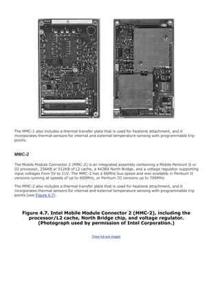 The MMC-1 also includes a thermal transfer plate that is used for heatsink attachment, and it
incorporates thermal sensors for internal and external temperature sensing with programmable trip
points.
MMC-2
The Mobile Module Connector 2 (MMC-2) is an integrated assembly containing a Mobile Pentium II or
III processor, 256KB or 512KB of L2 cache, a 443BX North Bridge, and a voltage regulator supporting
input voltages from 5V to 21V. The MMC-2 has a 66MHz bus speed and was available in Pentium II
versions running at speeds of up to 400MHz, or Pentium III versions up to 700MHz.
The MMC-2 also includes a thermal transfer plate that is used for heatsink attachment, and it
incorporates thermal sensors for internal and external temperature sensing with programmable trip
points (see Figure 4.7).
Figure 4.7. Intel Mobile Module Connector 2 (MMC-2), including the
processor/L2 cache, North Bridge chip, and voltage regulator.
(Photograph used by permission of Intel Corporation.)
[View full size image]
 