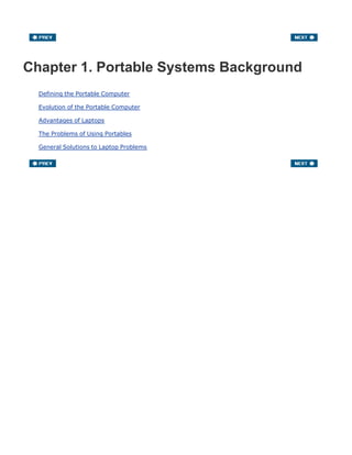 Chapter 1. Portable Systems Background
Defining the Portable Computer
Evolution of the Portable Computer
Advantages of Laptops
The Problems of Using Portables
General Solutions to Laptop Problems
 
