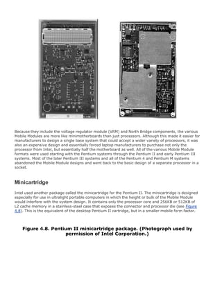 Because they include the voltage regulator module (VRM) and North Bridge components, the various
Mobile Modules are more like minimotherboards than just processors. Although this made it easier for
manufacturers to design a single base system that could accept a wider variety of processors, it was
also an expensive design and essentially forced laptop manufacturers to purchase not only the
processor from Intel, but essentially half the motherboard as well. All of the various Mobile Module
formats were used starting with the Pentium systems through the Pentium II and early Pentium III
systems. Most of the later Pentium III systems and all of the Pentium 4 and Pentium M systems
abandoned the Mobile Module designs and went back to the basic design of a separate processor in a
socket.
Minicartridge
Intel used another package called the minicartridge for the Pentium II. The minicartridge is designed
especially for use in ultralight portable computers in which the height or bulk of the Mobile Module
would interfere with the system design. It contains only the processor core and 256KB or 512KB of
L2 cache memory in a stainless-steel case that exposes the connector and processor die (see Figure
4.8). This is the equivalent of the desktop Pentium II cartridge, but in a smaller mobile form factor.
Figure 4.8. Pentium II minicartridge package. (Photograph used by
permission of Intel Corporation.)
 