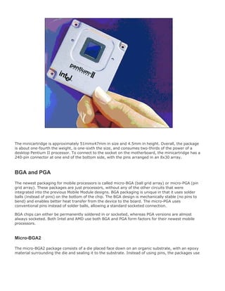 The minicartridge is approximately 51mmx47mm in size and 4.5mm in height. Overall, the package
is about one-fourth the weight, is one-sixth the size, and consumes two-thirds of the power of a
desktop Pentium II processor. To connect to the socket on the motherboard, the minicartridge has a
240-pin connector at one end of the bottom side, with the pins arranged in an 8x30 array.
BGA and PGA
The newest packaging for mobile processors is called micro-BGA (ball grid array) or micro-PGA (pin
grid array). These packages are just processors, without any of the other circuits that were
integrated into the previous Mobile Module designs. BGA packaging is unique in that it uses solder
balls (instead of pins) on the bottom of the chip. The BGA design is mechanically stable (no pins to
bend) and enables better heat transfer from the device to the board. The micro-PGA uses
conventional pins instead of solder balls, allowing a standard socketed connection.
BGA chips can either be permanently soldered in or socketed, whereas PGA versions are almost
always socketed. Both Intel and AMD use both BGA and PGA form factors for their newest mobile
processors.
Micro-BGA2
The micro-BGA2 package consists of a die placed face down on an organic substrate, with an epoxy
material surrounding the die and sealing it to the substrate. Instead of using pins, the packages use
 
