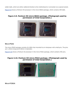 solder balls, which are either soldered directly to the motherboard or connected via a special socket.
Figure 4.9 shows a Pentium III processor in the micro-BGA2 package, which contains 495 balls.
Figure 4.9. Pentium III micro-BGA2 package. (Photograph used by
permission of Intel Corporation.)
Micro-PGA2
The micro-PGA2 package consists of a BGA chip mounted to an interposer with small pins. The pins
are 1.25mm long and 0.30mm in diameter.
Figure 4.10 shows a Pentium III processor in the micro-PGA2 package, which contains 495 pins.
Figure 4.10. Pentium III micro-PGA2 package. (Photograph used by
permission of Intel Corporation.)
Micro-FCBGA
 