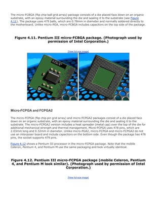 The micro-FCBGA (flip chip ball grid array) package consists of a die placed face down on an organic
substrate, with an epoxy material surrounding the die and sealing it to the substrate (see Figure
4.11). The package uses 479 balls, which are 0.78mm in diameter and normally soldered directly to
the motherboard. Unlike micro-PGA, micro-FCBGA includes capacitors on the top side of the package.
Figure 4.11. Pentium III micro-FCBGA package. (Photograph used by
permission of Intel Corporation.)
[View full size image]
Micro-FCPGA and FCPGA2
The micro-FCPGA (flip chip pin grid array) and micro-FCPGA2 packages consist of a die placed face
down on an organic substrate, with an epoxy material surrounding the die and sealing it to the
substrate. The micro-FCPGA2 version includes a heat spreader (metal cap) over the top of the die for
additional mechanical strength and thermal management. Micro-FCPGA uses 478 pins, which are
2.03mm long and 0.32mm in diameter. Unlike micro-PGA2, micro-FCPGA and micro-FCPGA2 do not
use an interposer board and include capacitors on the bottom side. Even though the package has 478
pins, the socket supports 479 pins.
Figure 4.12 shows a Pentium III processor in the micro-FCPGA package. Note that the mobile
Celeron, Pentium 4, and Pentium M use the same packaging and look virtually identical.
Figure 4.12. Pentium III micro-FCPGA package (mobile Celeron, Pentium
4, and Pentium M look similar). (Photograph used by permission of Intel
Corporation.)
[View full size image]
 
