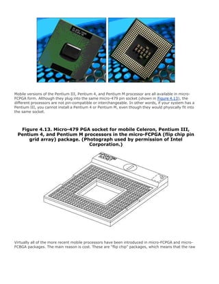 Mobile versions of the Pentium III, Pentium 4, and Pentium M processor are all available in micro-
FCPGA form. Although they plug into the same micro-479 pin socket (shown in Figure 4.13), the
different processors are not pin-compatible or interchangeable. In other words, if your system has a
Pentium III, you cannot install a Pentium 4 or Pentium M, even though they would physically fit into
the same socket.
Figure 4.13. Micro-479 PGA socket for mobile Celeron, Pentium III,
Pentium 4, and Pentium M processors in the micro-FCPGA (flip chip pin
grid array) package. (Photograph used by permission of Intel
Corporation.)
Virtually all of the more recent mobile processors have been introduced in micro-FCPGA and micro-
FCBGA packages. The main reason is cost. These are "flip chip" packages, which means that the raw
 
