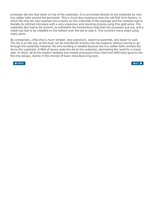 processor die sits face down on top of the substrate. It is connected directly to the substrate by very
tiny solder balls around the perimeter. This is much less expensive than the old PGA form factors, in
which the chip die was inserted into a cavity on the underside of the package and the contacts had to
literally be stitched into place with a very expensive wire-bonding process using fine gold wires. The
substrate also had to be ceramic, to withstand the tremendous heat that the processor put out, and a
metal cap had to be installed on the bottom over the die to seal it. This involved many steps using
many parts.
By comparison, a flip chip is much simpler, less expensive, easier to assemble, and easier to cool.
The die is on the top, so the heat can be transferred directly into the heatsink without having to go
through the substrate material. No wire bonding is needed because the tiny solder balls connect the
die to the substrate. A fillet of epoxy seals the die to the substrate, eliminating the need for a metal
seal. In short, all of the modern desktop and mobile processors from Intel and AMD have gone to the
flip-chip design, mainly in the interest of lower manufacturing costs.
 