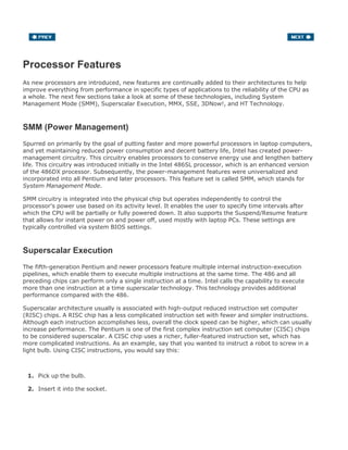 Processor Features
As new processors are introduced, new features are continually added to their architectures to help
improve everything from performance in specific types of applications to the reliability of the CPU as
a whole. The next few sections take a look at some of these technologies, including System
Management Mode (SMM), Superscalar Execution, MMX, SSE, 3DNow!, and HT Technology.
SMM (Power Management)
Spurred on primarily by the goal of putting faster and more powerful processors in laptop computers,
and yet maintaining reduced power consumption and decent battery life, Intel has created power-
management circuitry. This circuitry enables processors to conserve energy use and lengthen battery
life. This circuitry was introduced initially in the Intel 486SL processor, which is an enhanced version
of the 486DX processor. Subsequently, the power-management features were universalized and
incorporated into all Pentium and later processors. This feature set is called SMM, which stands for
System Management Mode.
SMM circuitry is integrated into the physical chip but operates independently to control the
processor's power use based on its activity level. It enables the user to specify time intervals after
which the CPU will be partially or fully powered down. It also supports the Suspend/Resume feature
that allows for instant power on and power off, used mostly with laptop PCs. These settings are
typically controlled via system BIOS settings.
Superscalar Execution
The fifth-generation Pentium and newer processors feature multiple internal instruction-execution
pipelines, which enable them to execute multiple instructions at the same time. The 486 and all
preceding chips can perform only a single instruction at a time. Intel calls the capability to execute
more than one instruction at a time superscalar technology. This technology provides additional
performance compared with the 486.
Superscalar architecture usually is associated with high-output reduced instruction set computer
(RISC) chips. A RISC chip has a less complicated instruction set with fewer and simpler instructions.
Although each instruction accomplishes less, overall the clock speed can be higher, which can usually
increase performance. The Pentium is one of the first complex instruction set computer (CISC) chips
to be considered superscalar. A CISC chip uses a richer, fuller-featured instruction set, which has
more complicated instructions. As an example, say that you wanted to instruct a robot to screw in a
light bulb. Using CISC instructions, you would say this:
Pick up the bulb.1.
Insert it into the socket.2.
3.
 