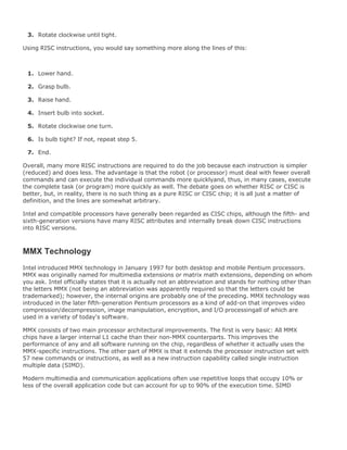 1.
2.
Rotate clockwise until tight.3.
Using RISC instructions, you would say something more along the lines of this:
Lower hand.1.
Grasp bulb.2.
Raise hand.3.
Insert bulb into socket.4.
Rotate clockwise one turn.5.
Is bulb tight? If not, repeat step 5.6.
End.7.
Overall, many more RISC instructions are required to do the job because each instruction is simpler
(reduced) and does less. The advantage is that the robot (or processor) must deal with fewer overall
commands and can execute the individual commands more quicklyand, thus, in many cases, execute
the complete task (or program) more quickly as well. The debate goes on whether RISC or CISC is
better, but, in reality, there is no such thing as a pure RISC or CISC chip; it is all just a matter of
definition, and the lines are somewhat arbitrary.
Intel and compatible processors have generally been regarded as CISC chips, although the fifth- and
sixth-generation versions have many RISC attributes and internally break down CISC instructions
into RISC versions.
MMX Technology
Intel introduced MMX technology in January 1997 for both desktop and mobile Pentium processors.
MMX was originally named for multimedia extensions or matrix math extensions, depending on whom
you ask. Intel officially states that it is actually not an abbreviation and stands for nothing other than
the letters MMX (not being an abbreviation was apparently required so that the letters could be
trademarked); however, the internal origins are probably one of the preceding. MMX technology was
introduced in the later fifth-generation Pentium processors as a kind of add-on that improves video
compression/decompression, image manipulation, encryption, and I/O processingall of which are
used in a variety of today's software.
MMX consists of two main processor architectural improvements. The first is very basic: All MMX
chips have a larger internal L1 cache than their non-MMX counterparts. This improves the
performance of any and all software running on the chip, regardless of whether it actually uses the
MMX-specific instructions. The other part of MMX is that it extends the processor instruction set with
57 new commands or instructions, as well as a new instruction capability called single instruction
multiple data (SIMD).
Modern multimedia and communication applications often use repetitive loops that occupy 10% or
less of the overall application code but can account for up to 90% of the execution time. SIMD
 